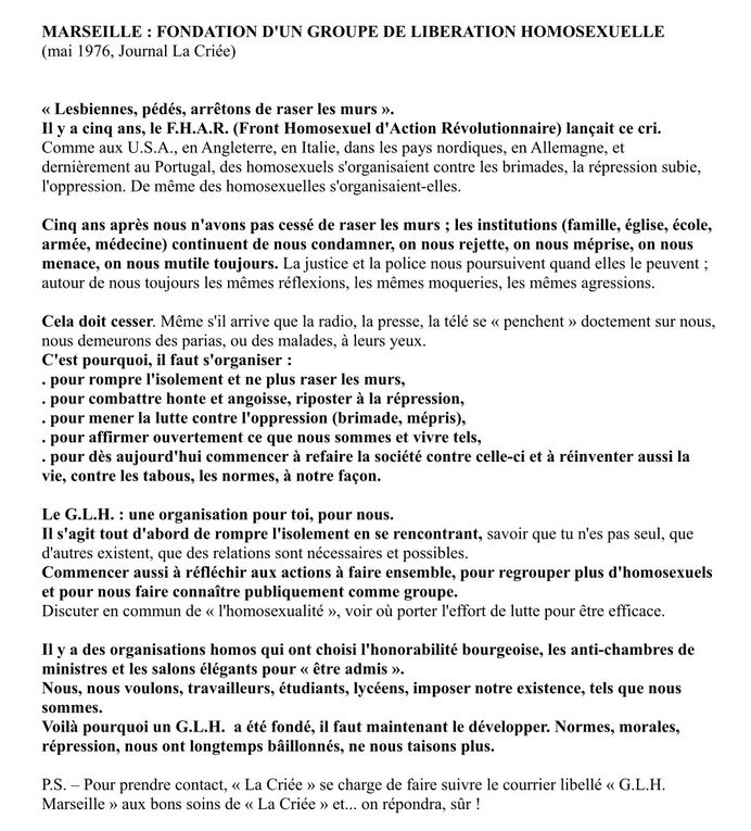  Extrait du manifeste du Groupe de Libération Homosexuel de Marseille (1976) : "Lesbiennes, pédés, arretons de raser les murs" Cinq ans après (le FHAR), nous n'avons pas cessé de raser les murs; les institutions (famille, église, école, armée, médecine) continuent de nous condamner, on nous rejette, on nous méprise, on nous menace, on nous mutile toujours.  La justice et la police nous poursuivent quand elles le peuvent; autour de nous toujours les mêmes réflexions, les mêmes moqueries, les mêmes agressions. Cela doit cesser... Il faut s'organiser