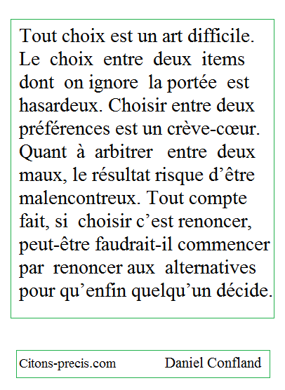 "Tout choix est un art difficile. Le choix entre deux items dont on ignore la portée est hasardeux. Choisir entre deux préférences est un crève-cœur. Quant à arbitrer entre deux maux, le résultat risque d’être malencontreux. Tout compte fait, si choisir c’est renoncer, peut-être faudrait-il commencer par renoncer aux alternatives pour qu’enfin quelqu’un décide." (Daniel Confland)