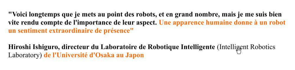 "Une apparence humaine donne à un robot un sentiment extraordinaire de présence. Cela fait longtemps que je mets au point des robots, et en grand nombre, mais je me suis bien vite rendu compte de l'importance de leur aspect." Hiroshi Ishiguro, directeur du Laboratoire de Robotique Intelligente (Intelligent Robotics Laboratory) de l'Université d'Osaka au Japon