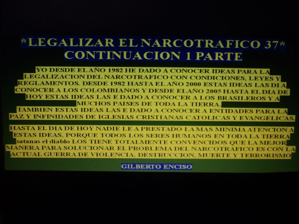 DAR A CONOCER IDEAS CON LEYES, CONDICIONES, REGLAMENTOS PARA LA LEGALIZACION DEL NARCOTRAFICO, PORQUE EL DIOS DE ISRAEL Y SU SANTO HIJO NO LE A DADO PERMISO A NINGUN CRISTIANO CATOLICO Y NI EVANGELICO PARA HACER UNA GUERRA DE VIOLENCIA, DESTRUCCION,